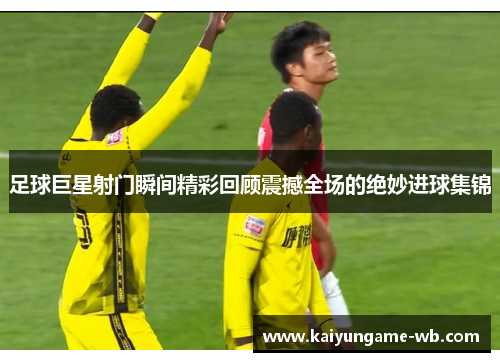 足球巨星射门瞬间精彩回顾震撼全场的绝妙进球集锦